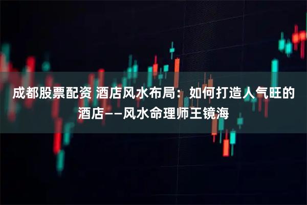 成都股票配资 酒店风水布局：如何打造人气旺的酒店——风水命理师王镜海