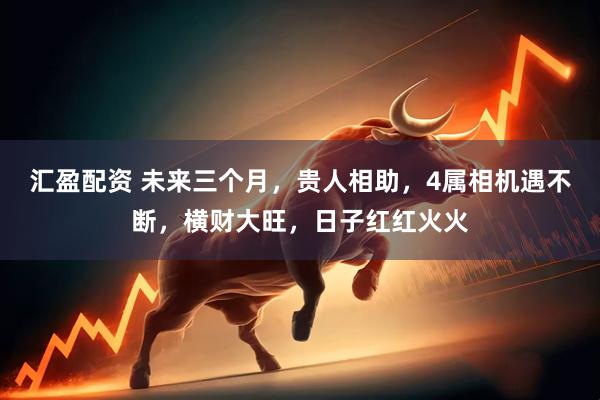 汇盈配资 未来三个月，贵人相助，4属相机遇不断，横财大旺，日子红红火火