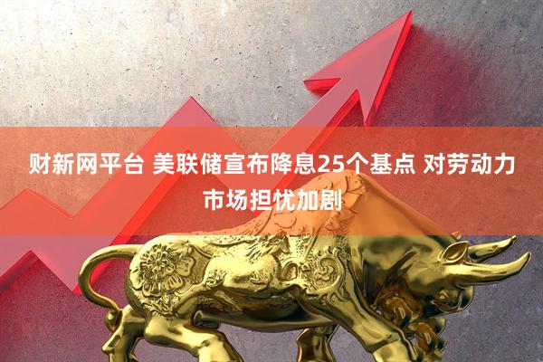 财新网平台 美联储宣布降息25个基点 对劳动力市场担忧加剧