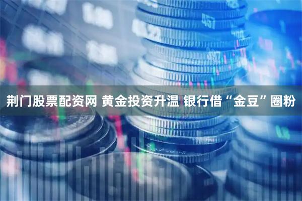 荆门股票配资网 黄金投资升温 银行借“金豆”圈粉
