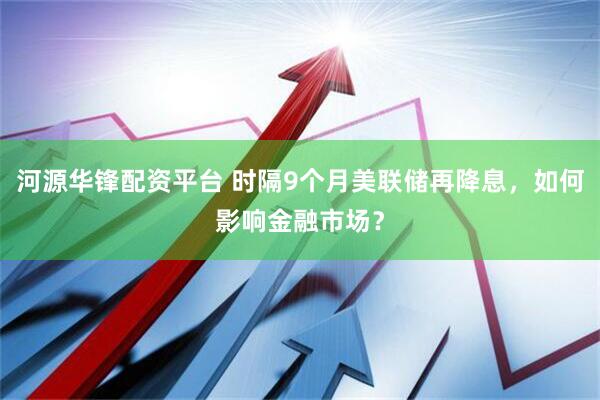 河源华锋配资平台 时隔9个月美联储再降息，如何影响金融市场？