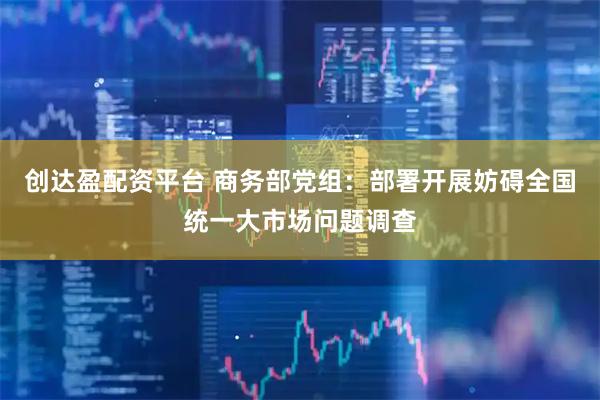 创达盈配资平台 商务部党组：部署开展妨碍全国统一大市场问题调查