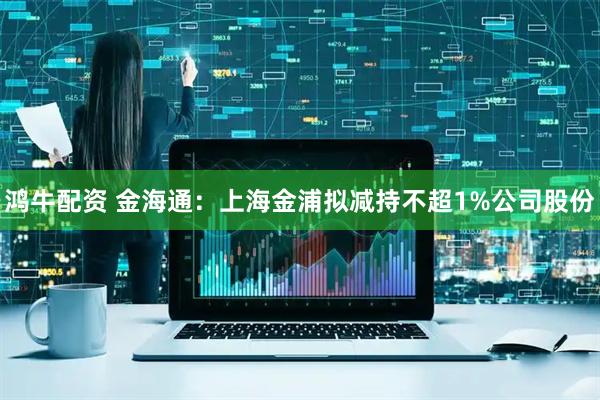 鸿牛配资 金海通：上海金浦拟减持不超1%公司股份