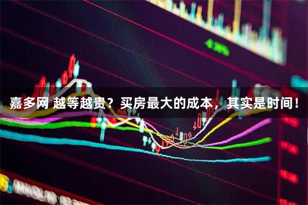 嘉多网 越等越贵？买房最大的成本，其实是时间！