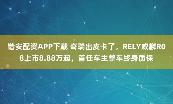锴安配资APP下载 奇瑞出皮卡了，RELY威麟R08上市8.88万起，首任车主整车终身质保