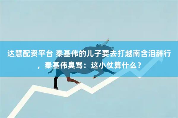 达慧配资平台 秦基伟的儿子要去打越南含泪辞行，秦基伟臭骂：这小仗算什么？