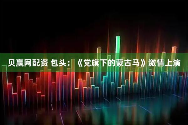 贝赢网配资 包头：《党旗下的蒙古马》激情上演