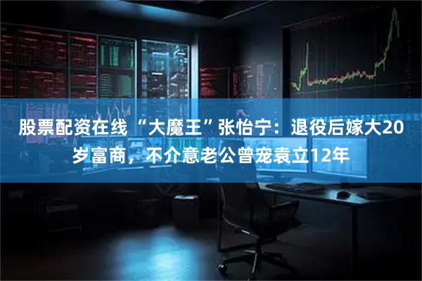 股票配资在线 “大魔王”张怡宁：退役后嫁大20岁富商，不介意老公曾宠袁立12年