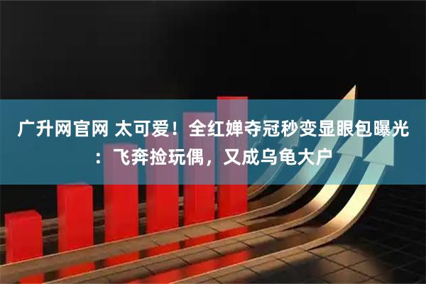 广升网官网 太可爱！全红婵夺冠秒变显眼包曝光：飞奔捡玩偶，又成乌龟大户