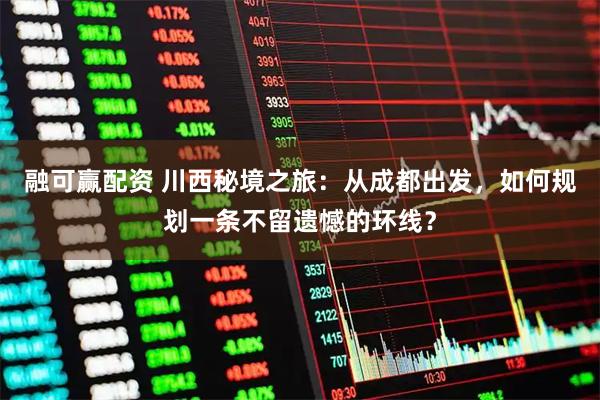 融可赢配资 川西秘境之旅：从成都出发，如何规划一条不留遗憾的环线？