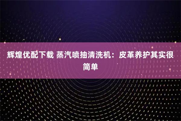 辉煌优配下载 蒸汽喷抽清洗机：皮革养护其实很简单
