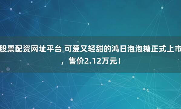 股票配资网址平台 可爱又轻甜的鸿日泡泡糖正式上市，售价2.12万元！