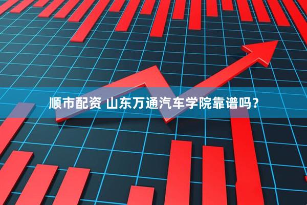 顺市配资 山东万通汽车学院靠谱吗？