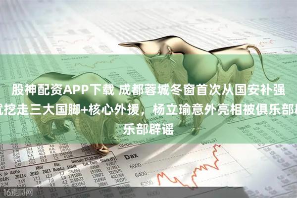 股神配资APP下载 成都蓉城冬窗首次从国安补强！就挖走三大国脚+核心外援，杨立瑜意外亮相被俱乐部辟谣