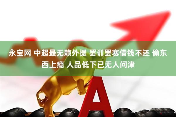 永宝网 中超最无赖外援 罢训罢赛借钱不还 偷东西上瘾 人品低下已无人问津