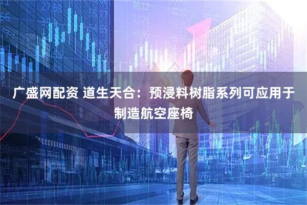 广盛网配资 道生天合：预浸料树脂系列可应用于制造航空座椅