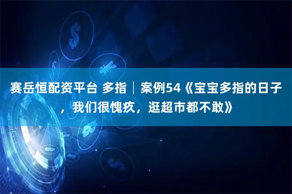 赛岳恒配资平台 多指│案例54《宝宝多指的日子，我们很愧疚，逛超市都不敢》