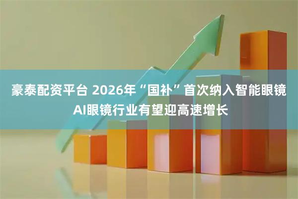 豪泰配资平台 2026年“国补”首次纳入智能眼镜 AI眼镜行业有望迎高速增长