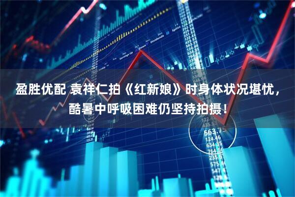 盈胜优配 袁祥仁拍《红新娘》时身体状况堪忧，酷暑中呼吸困难仍坚持拍摄！
