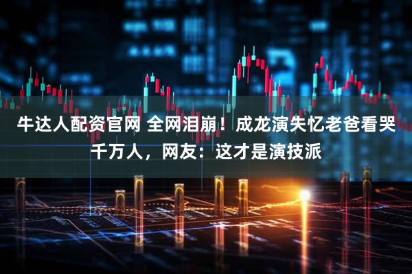 牛达人配资官网 全网泪崩！成龙演失忆老爸看哭千万人，网友：这才是演技派