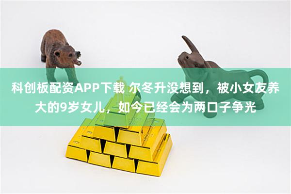 科创板配资APP下载 尔冬升没想到，被小女友养大的9岁女儿，如今已经会为两口子争光