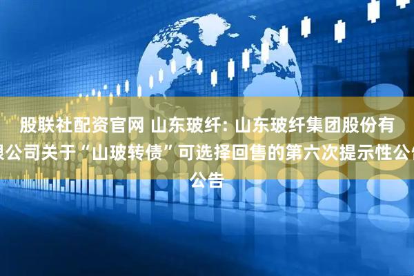 股联社配资官网 山东玻纤: 山东玻纤集团股份有限公司关于“山玻转债”可选择回售的第六次提示性公告
