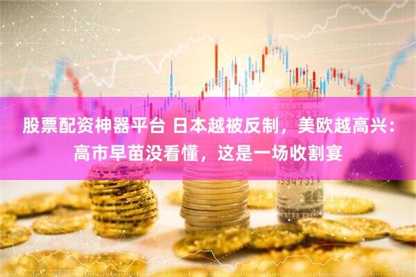 股票配资神器平台 日本越被反制，美欧越高兴：高市早苗没看懂，这是一场收割宴