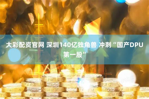 大彩配资官网 深圳140亿独角兽 冲刺“国产DPU第一股”