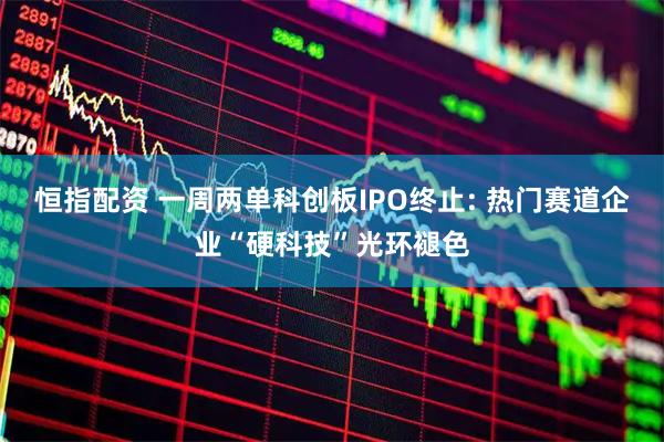 恒指配资 一周两单科创板IPO终止: 热门赛道企业“硬科技”光环褪色