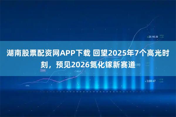 湖南股票配资网APP下载 回望2025年7个高光时刻，预见2026氮化镓新赛道