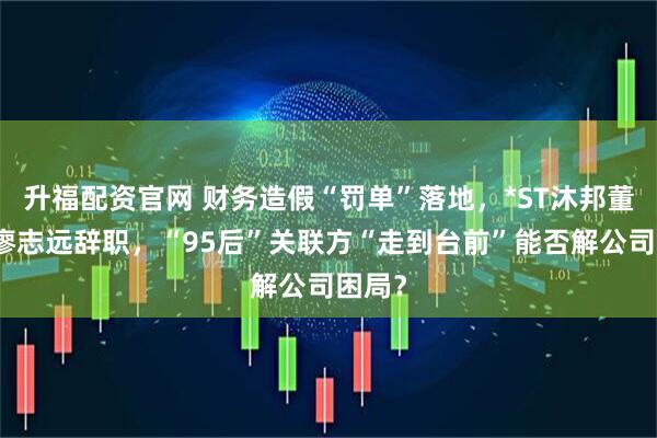 升福配资官网 财务造假“罚单”落地，*ST沐邦董事长廖志远辞职，“95后”关联方“走到台前”能否解公司困局？