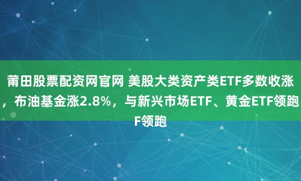 莆田股票配资网官网 美股大类资产类ETF多数收涨，布油基金涨2.8%，与新兴市场ETF、黄金ETF领跑