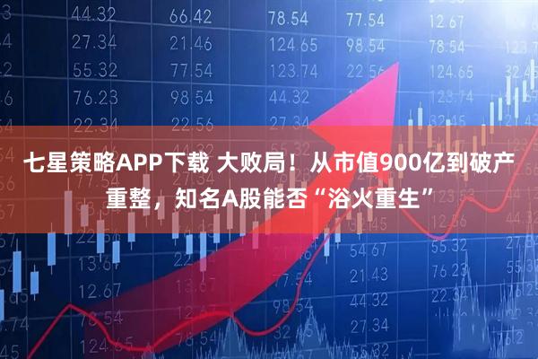 七星策略APP下载 大败局！从市值900亿到破产重整，知名A股能否“浴火重生”