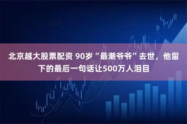 北京越大股票配资 90岁“最潮爷爷”去世，他留下的最后一句话让500万人泪目
